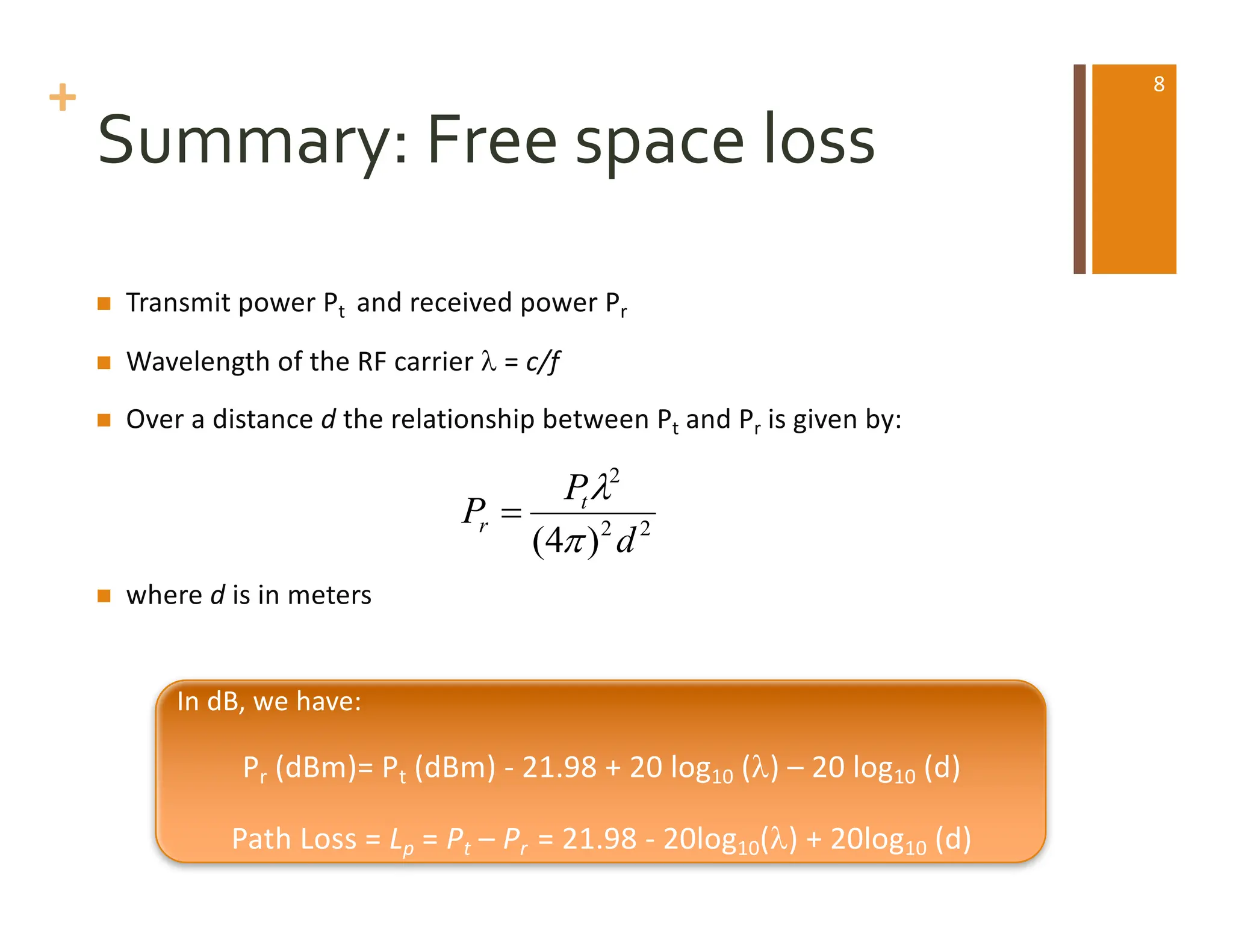 +
Summary: Free space loss
n Transmit power Pt and received power Pr
n Wavelength of the RF carrier l = c/f
n Over a distance d the relationship between Pt and Pr is given by:
n where d is in meters
2
2
2
)
4
( d
P
P t
r
p
l
=
In dB, we have:
Pr (dBm)= Pt (dBm) - 21.98 + 20 log10 (l) – 20 log10 (d)
Path Loss = Lp = Pt – Pr = 21.98 - 20log10(l) + 20log10 (d)
8
 