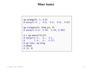 More basics
np.arange(0, 1, 0.2)
# array([ 0. , 0.2, 0.4, 0.6, 0.8])
np.linspace(0, 2*np.pi, 4)
# array([ 0.0, 2.09, 4.18, 6.28])
A = np.zeros((2,3))
# array([[ 0., 0., 0.],
# [ 0., 0., 0.]])
# np.ones, np.diag
A.shape
# (2, 3)
5: Numpy, Scipy, Matplotlib 5-10
 