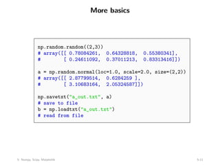 More basics
np.random.random((2,3))
# array([[ 0.78084261, 0.64328818, 0.55380341],
# [ 0.24611092, 0.37011213, 0.83313416]])
a = np.random.normal(loc=1.0, scale=2.0, size=(2,2))
# array([[ 2.87799514, 0.6284259 ],
# [ 3.10683164, 2.05324587]])
np.savetxt("a_out.txt", a)
# save to file
b = np.loadtxt("a_out.txt")
# read from file
5: Numpy, Scipy, Matplotlib 5-11
 