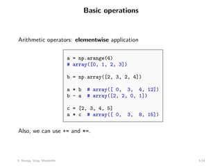 Basic operations
Arithmetic operators: elementwise application
a = np.arange(4)
# array([0, 1, 2, 3])
b = np.array([2, 3, 2, 4])
a * b # array([ 0, 3, 4, 12])
b - a # array([2, 2, 0, 1])
c = [2, 3, 4, 5]
a * c # array([ 0, 3, 8, 15])
Also, we can use += and *=.
5: Numpy, Scipy, Matplotlib 5-14
 