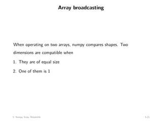 Array broadcasting
When operating on two arrays, numpy compares shapes. Two
dimensions are compatible when
1. They are of equal size
2. One of them is 1
5: Numpy, Scipy, Matplotlib 5-15
 