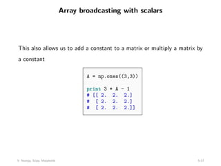Array broadcasting with scalars
This also allows us to add a constant to a matrix or multiply a matrix by
a constant
A = np.ones((3,3))
print 3 * A - 1
# [[ 2. 2. 2.]
# [ 2. 2. 2.]
# [ 2. 2. 2.]]
5: Numpy, Scipy, Matplotlib 5-17
 