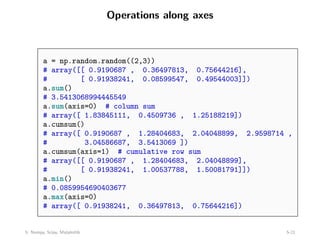 Operations along axes
a = np.random.random((2,3))
# array([[ 0.9190687 , 0.36497813, 0.75644216],
# [ 0.91938241, 0.08599547, 0.49544003]])
a.sum()
# 3.5413068994445549
a.sum(axis=0) # column sum
# array([ 1.83845111, 0.4509736 , 1.25188219])
a.cumsum()
# array([ 0.9190687 , 1.28404683, 2.04048899, 2.9598714 ,
# 3.04586687, 3.5413069 ])
a.cumsum(axis=1) # cumulative row sum
# array([[ 0.9190687 , 1.28404683, 2.04048899],
# [ 0.91938241, 1.00537788, 1.50081791]])
a.min()
# 0.0859954690403677
a.max(axis=0)
# array([ 0.91938241, 0.36497813, 0.75644216])
5: Numpy, Scipy, Matplotlib 5-21
 