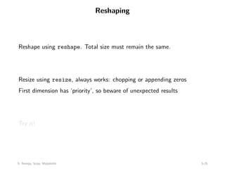 Reshaping
Reshape using reshape. Total size must remain the same.
Resize using resize, always works: chopping or appending zeros
First dimension has ‘priority’, so beware of unexpected results
Try it!
5: Numpy, Scipy, Matplotlib 5-25
 