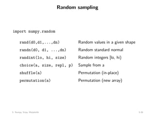 Random sampling
import numpy.random
rand(d0,d1,...,dn) Random values in a given shape
randn(d0, d1, ...,dn) Random standard normal
randint(lo, hi, size) Random integers [lo, hi)
choice(a, size, repl, p) Sample from a
shuffle(a) Permutation (in-place)
permutation(a) Permutation (new array)
5: Numpy, Scipy, Matplotlib 5-30
 