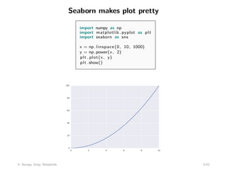 Seaborn makes plot pretty
import numpy as np
import matplotlib . pyplot as plt
import seaborn as sns
x = np. linspace (0, 10, 1000)
y = np.power(x, 2)
plt . plot(x, y)
plt .show()
5: Numpy, Scipy, Matplotlib 5-43
 