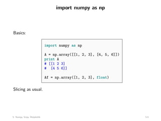 import numpy as np
Basics:
import numpy as np
A = np.array([[1, 2, 3], [4, 5, 6]])
print A
# [[1 2 3]
# [4 5 6]]
Af = np.array([1, 2, 3], float)
Slicing as usual.
5: Numpy, Scipy, Matplotlib 5-9
 