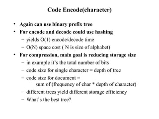Code Encode(character) Again can use binary prefix tree For encode and decode could use hashing yields O(1) encode/decode time O(N) space cost ( N is size of alphabet) For compression, main goal is reducing storage size in example it’s the total number of bits code size for single character = depth of tree code size for document =  sum of (frequency of char * depth of character) different trees yield different storage efficiency What’s the best tree? 