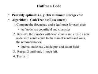 Huffman Code Provably optimal: i.e. yields minimum storage cost Algorithm:  CodeTree huff(document) 1. Compute the frequency and a leaf node for each char leaf node has countfield and character 2.  Remove the 2 nodes with least counts and create a new node with count equal to the sum of counts and sons, the removed nodes. internal node has 2 node ptrs and count field 3.  Repeat 2 until only 1 node left. 4. That’s it! 