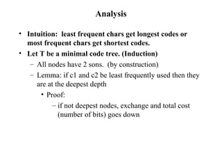 Analysis Intuition:  least frequent chars get longest codes or most frequent chars get shortest codes. Let T be a minimal code tree. (Induction) All nodes have 2 sons.  (by construction) Lemma: if c1 and c2 be least frequently used then they are at the deepest depth Proof: if not deepest nodes, exchange and total cost (number of bits) goes down 