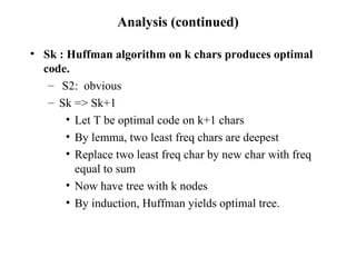Analysis (continued) Sk : Huffman algorithm on k chars produces optimal code. S2:  obvious Sk => Sk+1 Let T be optimal code on k+1 chars By lemma, two least freq chars are deepest Replace two least freq char by new char with freq equal to sum Now have tree with k nodes By induction, Huffman yields optimal tree. 