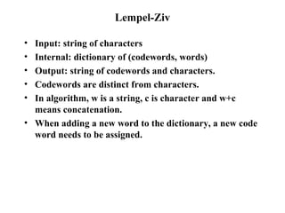 Lempel-Ziv Input: string of characters Internal: dictionary of (codewords, words) Output: string of codewords and characters. Codewords are distinct from characters. In algorithm, w is a string, c is character and w+c means concatenation. When adding a new word to the dictionary, a new code word needs to be assigned. 