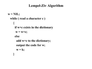 Lempel-Ziv Algorithm w = NIL;  while ( read a character c ) {  if w+c exists in the dictionary w = w+c; else add w+c to the dictionary; output the code for w; w = k; } 