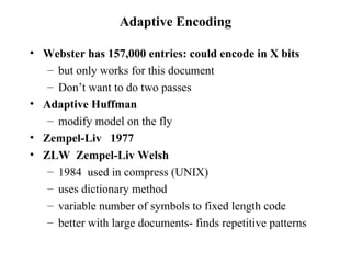 Adaptive Encoding Webster has 157,000 entries: could encode in X bits but only works for this document Don’t want to do two passes Adaptive Huffman modify model on the fly Zempel-Liv  1977 ZLW  Zempel-Liv Welsh 1984  used in compress (UNIX) uses dictionary method variable number of symbols to fixed length code better with large documents- finds repetitive patterns 
