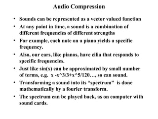 Audio Compression Sounds can be represented as a vector valued function At any point in time, a sound is a combination of different frequencies of different strengths For example, each note on a piano yields a specific frequency. Also, our ears, like pianos, have cilia that responds to specific frequencies.  Just like sin(x) can be approximated by small number of terms, e.g.  x -x^3/3+x^5/120…, so can sound. Transforming a sound into its “spectrum”  is done mathematically by a fourier transform. The spectrum can be played back, as on computer with sound cards. 