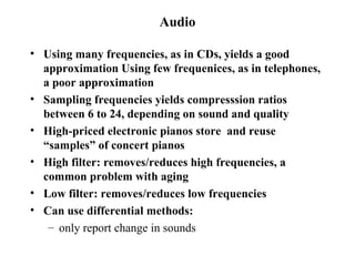 Audio Using many frequencies, as in CDs, yields a good approximation Using few frequenices, as in telephones, a poor approximation Sampling frequencies yields compresssion ratios between 6 to 24, depending on sound and quality High-priced electronic pianos store  and reuse “samples” of concert pianos  High filter: removes/reduces high frequencies, a common problem with aging Low filter: removes/reduces low frequencies Can use differential methods: only report change in sounds 