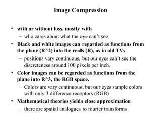 Image Compression with or without loss, mostly with who cares about what the eye can’t see Black and white images can regarded as functions from the plane (R^2) into the reals (R), as in old TVs positions vary continuous, but our eyes can’t see the discreteness around 100 pixels per inch.  Color images can be regarded as functions from the plane into R^3, the RGB space.  Colors are vary continuous, but our eyes sample colors with only 3 difference receptors (RGB) Mathematical theories yields close approximation there are spatial analogues to fourier transforms 