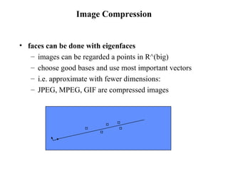 Image Compression faces can be done with eigenfaces  images can be regarded a points in R^(big) choose good bases and use most important vectors i.e. approximate with fewer dimensions: JPEG, MPEG, GIF are compressed images 