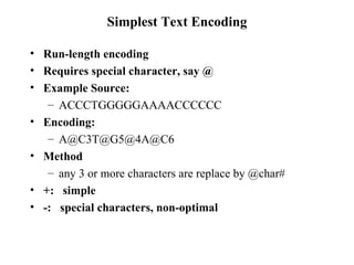 Simplest Text Encoding Run-length encoding Requires special character, say @ Example Source: ACCCTGGGGGAAAACCCCCC Encoding: A@C3T@G5@4A@C6 Method any 3 or more characters are replace by @char# +:  simple -:  special characters, non-optimal 
