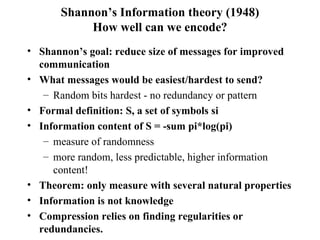 Shannon’s Information theory (1948) How well can we encode? Shannon’s goal: reduce size of messages for improved communication What messages would be easiest/hardest to send? Random bits hardest - no redundancy or pattern Formal definition: S, a set of symbols si Information content of S = -sum pi*log(pi) measure of randomness more random, less predictable, higher information content! Theorem: only measure with several natural properties Information is not knowledge Compression relies on finding regularities or redundancies. 