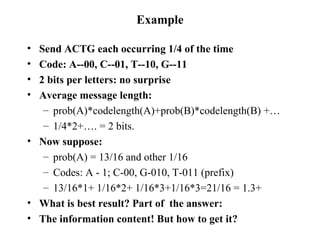 Example Send ACTG each occurring 1/4 of the time Code: A--00, C--01, T--10, G--11 2 bits per letters: no surprise Average message length: prob(A)*codelength(A)+prob(B)*codelength(B) +… 1/4*2+…. = 2 bits. Now suppose: prob(A) = 13/16 and other 1/16 Codes: A - 1; C-00, G-010, T-011 (prefix) 13/16*1+ 1/16*2+ 1/16*3+1/16*3=21/16 = 1.3+ What is best result? Part of  the answer: The information content! But how to get it? 