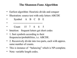 The Shannon-Fano Algorithm Earliest algorithm: Heuristic divide and conquer Illustration: source text with only letters ABCDE Symbol  A  B  C  D  E  ---------------------------------- Count  15  7  6  6  5 Intuition:  frequent letters get short codes 1. Sort symbols according to their frequencies/probabilities, i.e. ABCDE.  2. Recursively divide into two parts, each with approx. same number of counts.  This is instance of  “balancing” which is NP-complete. Note: variable length codes. 