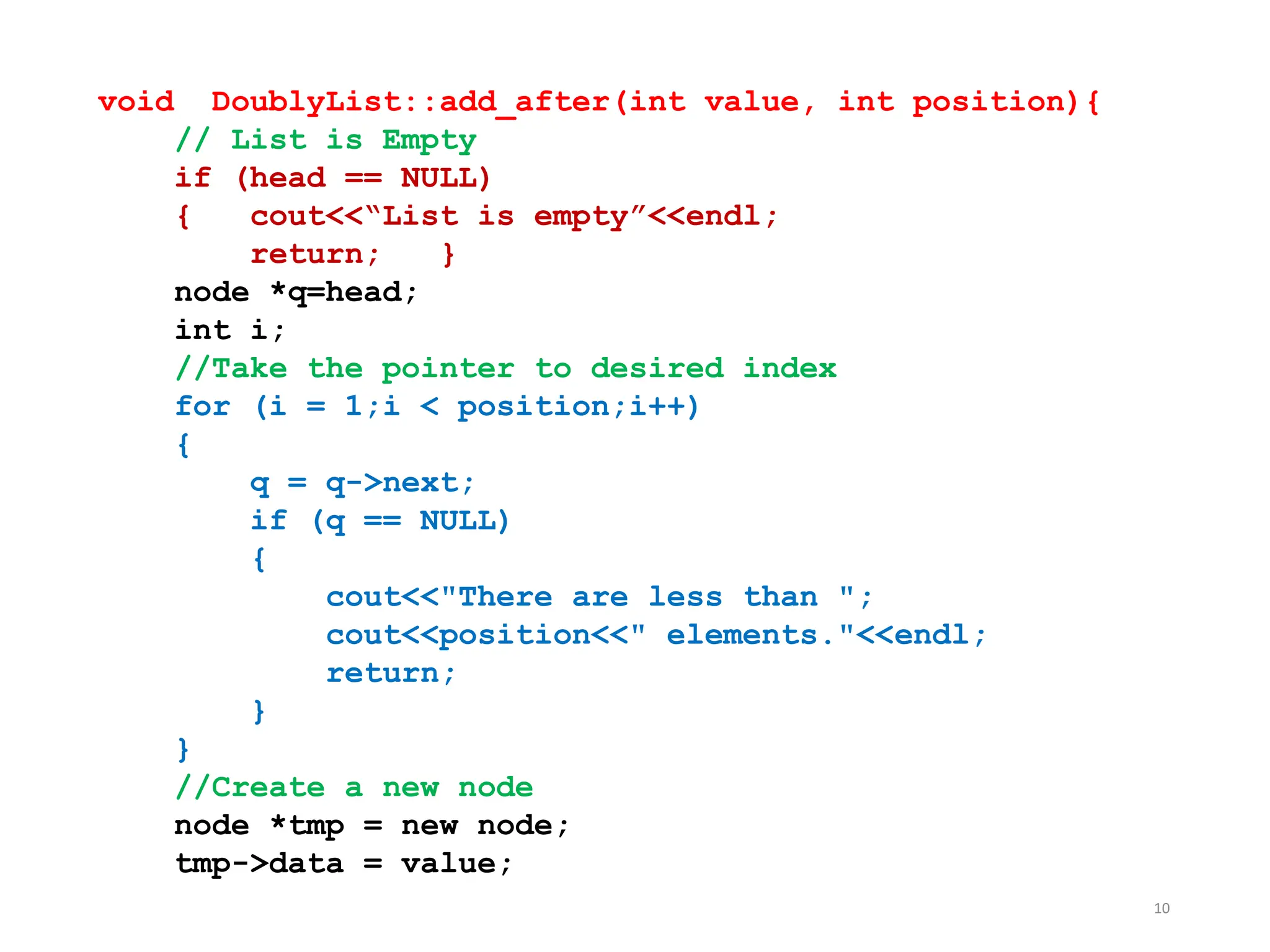 10
void DoublyList::add_after(int value, int position){
// List is Empty
if (head == NULL)
{ cout<<“List is empty”<<endl;
return; }
node *q=head;
int i;
//Take the pointer to desired index
for (i = 1;i < position;i++)
{
q = q->next;
if (q == NULL)
{
cout<<"There are less than ";
cout<<position<<" elements."<<endl;
return;
}
}
//Create a new node
node *tmp = new node;
tmp->data = value;
 