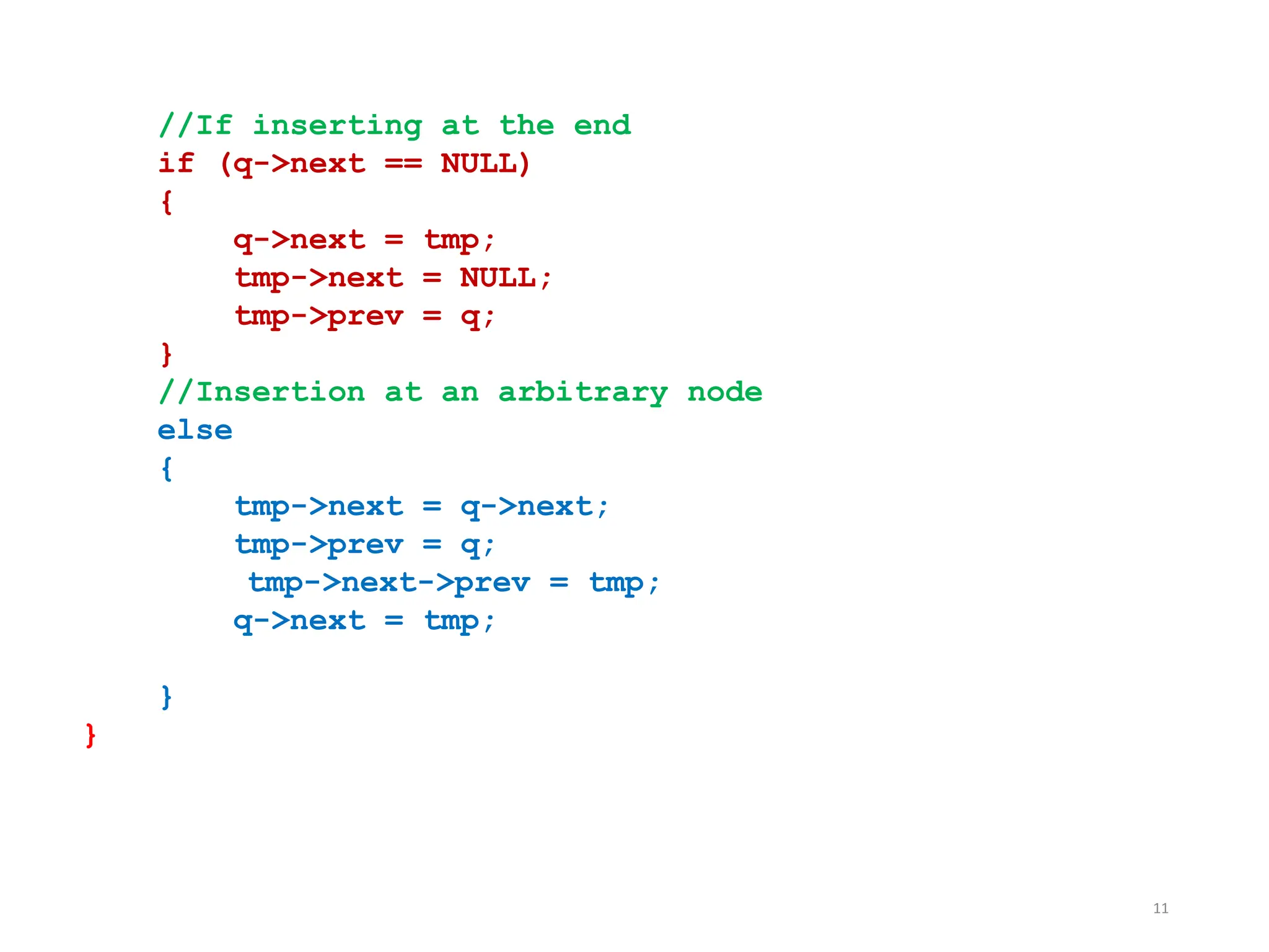 11
//If inserting at the end
if (q->next == NULL)
{
q->next = tmp;
tmp->next = NULL;
tmp->prev = q;
}
//Insertion at an arbitrary node
else
{
tmp->next = q->next;
tmp->prev = q;
tmp->next->prev = tmp;
q->next = tmp;
}
}
 