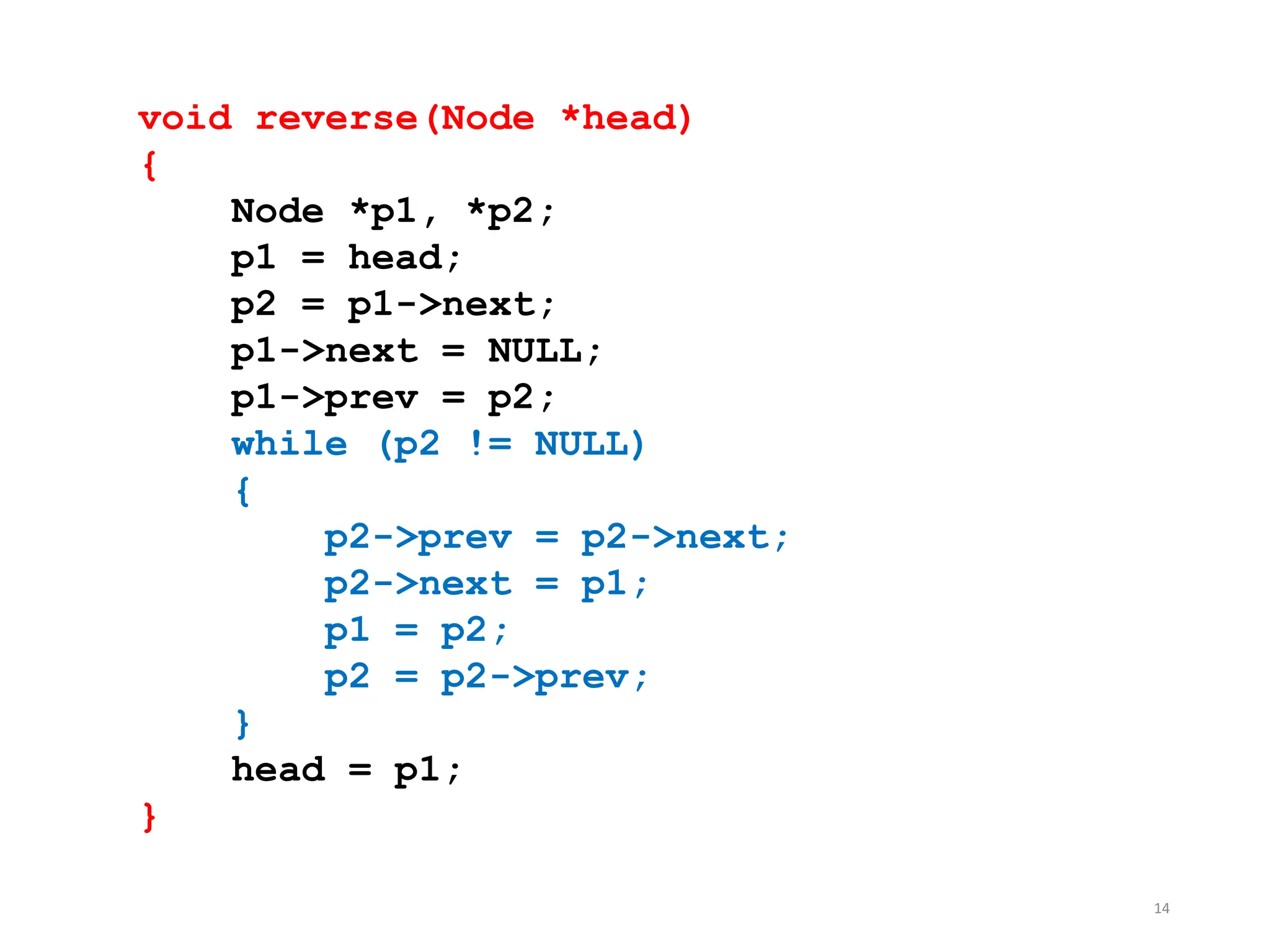 14
void reverse(Node *head)
{
Node *p1, *p2;
p1 = head;
p2 = p1->next;
p1->next = NULL;
p1->prev = p2;
while (p2 != NULL)
{
p2->prev = p2->next;
p2->next = p1;
p1 = p2;
p2 = p2->prev;
}
head = p1;
}
 