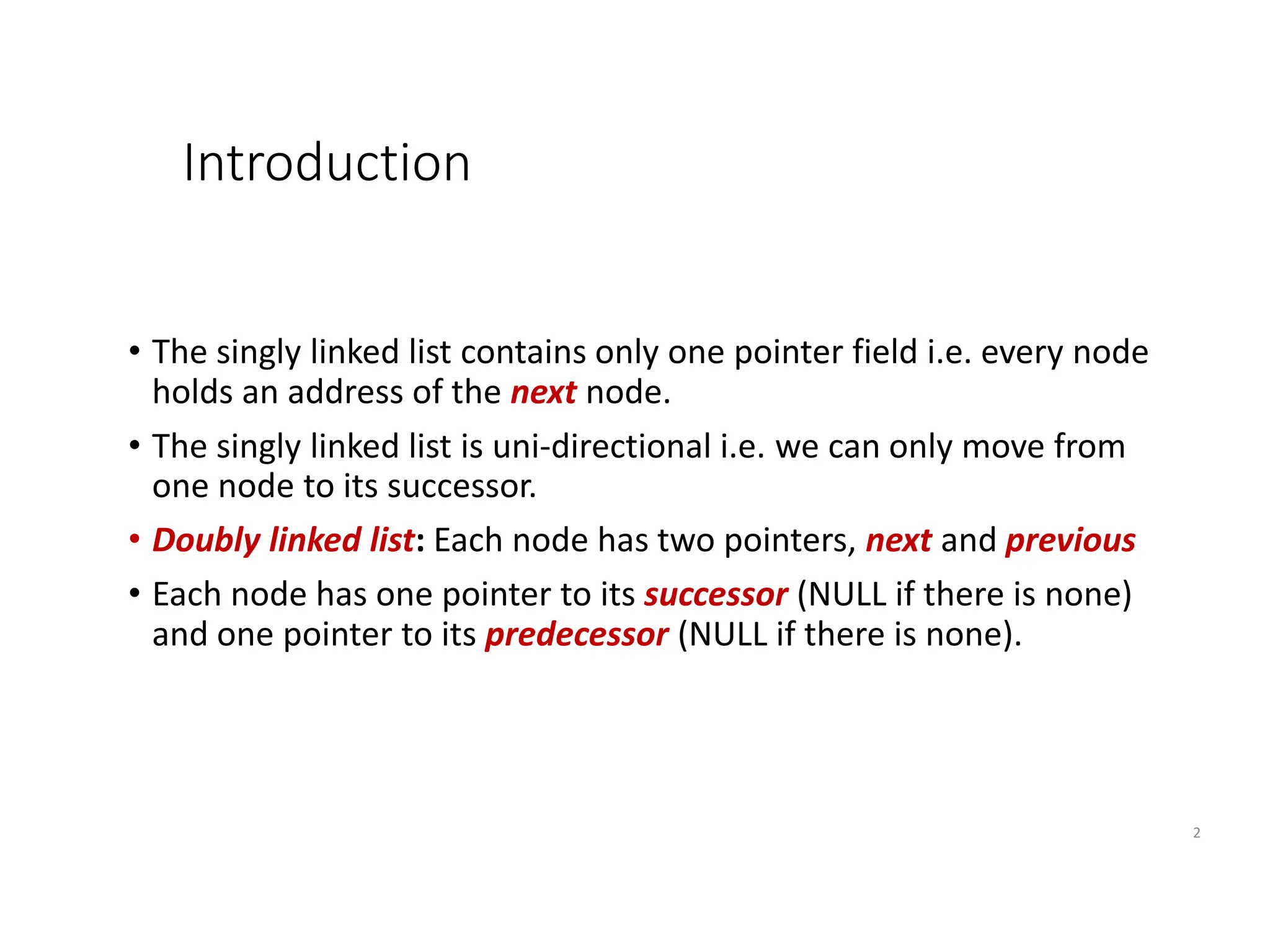 Introduction
• The singly linked list contains only one pointer field i.e. every node
holds an address of the next node.
• The singly linked list is uni-directional i.e. we can only move from
one node to its successor.
• Doubly linked list: Each node has two pointers, next and previous
• Each node has one pointer to its successor (NULL if there is none)
and one pointer to its predecessor (NULL if there is none).
2
 