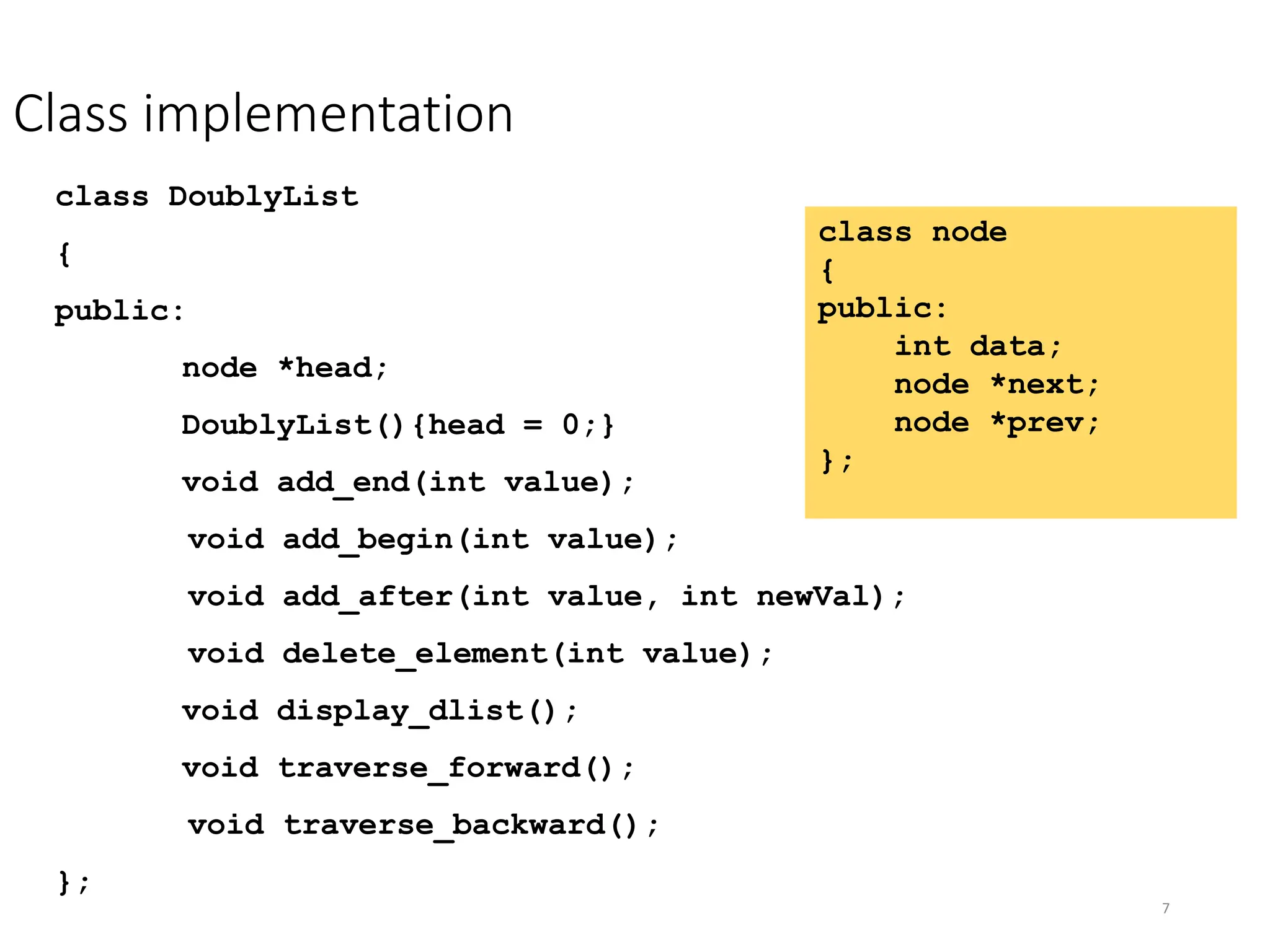 7
Class implementation
class node
{
public:
int data;
node *next;
node *prev;
};
class DoublyList
{
public:
node *head;
DoublyList(){head = 0;}
void add_end(int value);
void add_begin(int value);
void add_after(int value, int newVal);
void delete_element(int value);
void display_dlist();
void traverse_forward();
void traverse_backward();
};
 