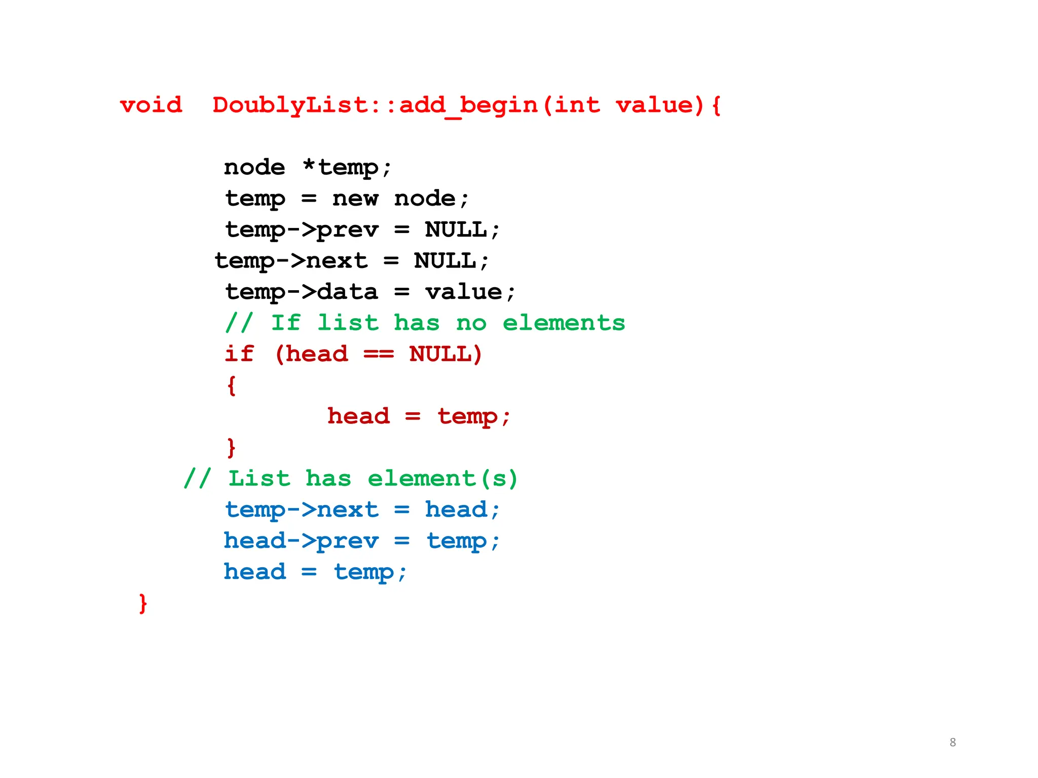 8
void DoublyList::add_begin(int value){
node *temp;
temp = new node;
temp->prev = NULL;
temp->next = NULL;
temp->data = value;
// If list has no elements
if (head == NULL)
{
head = temp;
}
// List has element(s)
temp->next = head;
head->prev = temp;
head = temp;
}
 