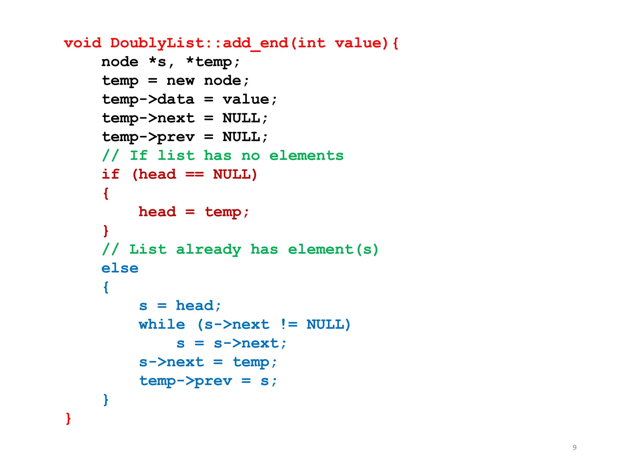 9
void DoublyList::add_end(int value){
node *s, *temp;
temp = new node;
temp->data = value;
temp->next = NULL;
temp->prev = NULL;
// If list has no elements
if (head == NULL)
{
head = temp;
}
// List already has element(s)
else
{
s = head;
while (s->next != NULL)
s = s->next;
s->next = temp;
temp->prev = s;
}
}
 