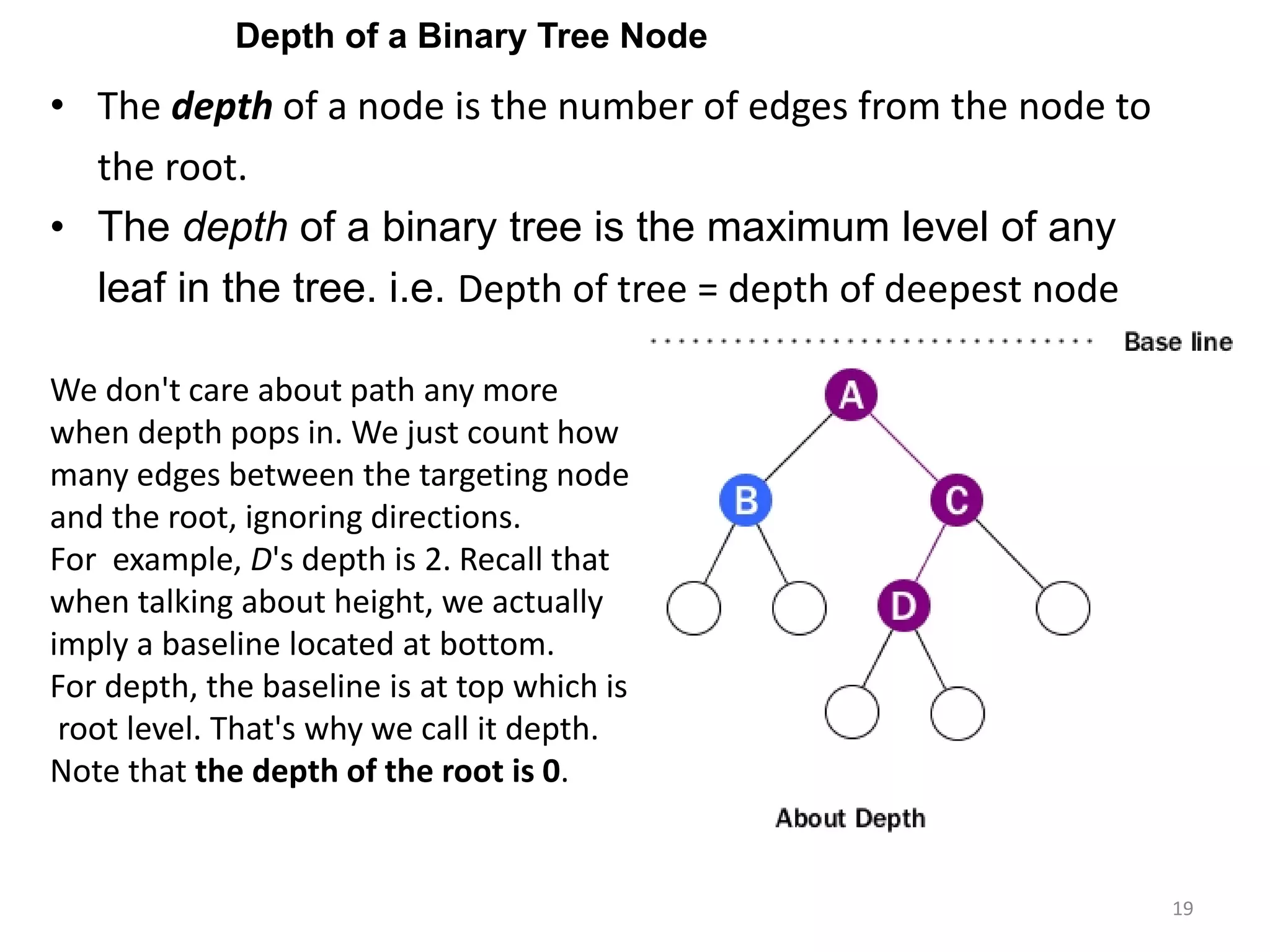 19
• The depth of a node is the number of edges from the node to
the root.
• The depth of a binary tree is the maximum level of any
leaf in the tree. i.e. Depth of tree = depth of deepest node
We don't care about path any more
when depth pops in. We just count how
many edges between the targeting node
and the root, ignoring directions.
For example, D's depth is 2. Recall that
when talking about height, we actually
imply a baseline located at bottom.
For depth, the baseline is at top which is
root level. That's why we call it depth.
Note that the depth of the root is 0.
Depth of a Binary Tree Node
 
