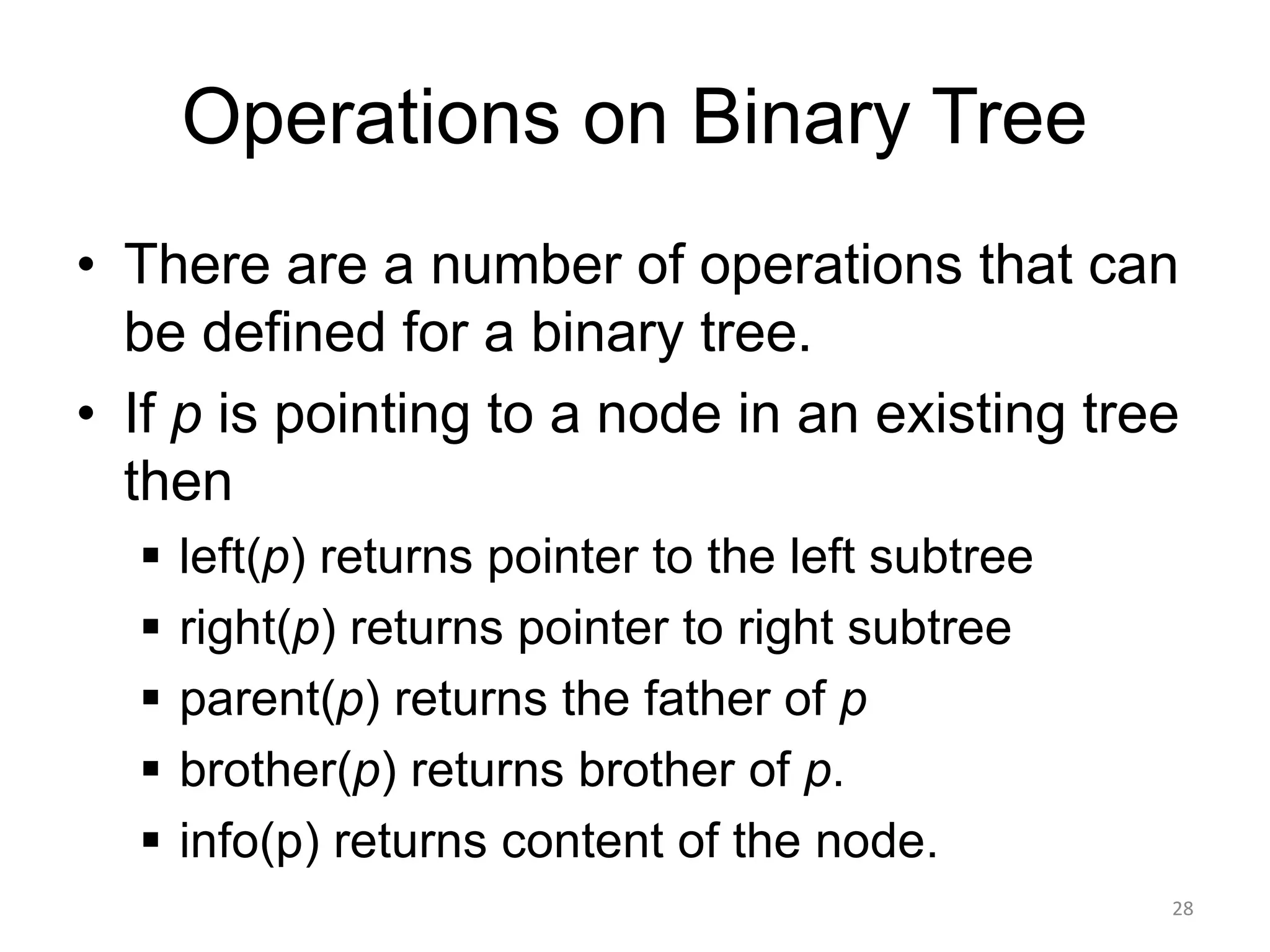 Operations on Binary Tree
• There are a number of operations that can
be defined for a binary tree.
• If p is pointing to a node in an existing tree
then
▪ left(p) returns pointer to the left subtree
▪ right(p) returns pointer to right subtree
▪ parent(p) returns the father of p
▪ brother(p) returns brother of p.
▪ info(p) returns content of the node.
28
 