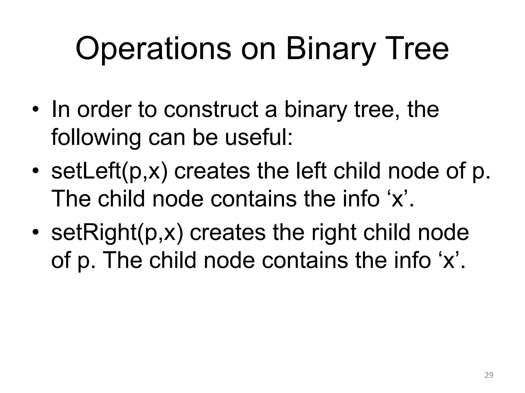 Operations on Binary Tree
• In order to construct a binary tree, the
following can be useful:
• setLeft(p,x) creates the left child node of p.
The child node contains the info ‘x’.
• setRight(p,x) creates the right child node
of p. The child node contains the info ‘x’.
29
 