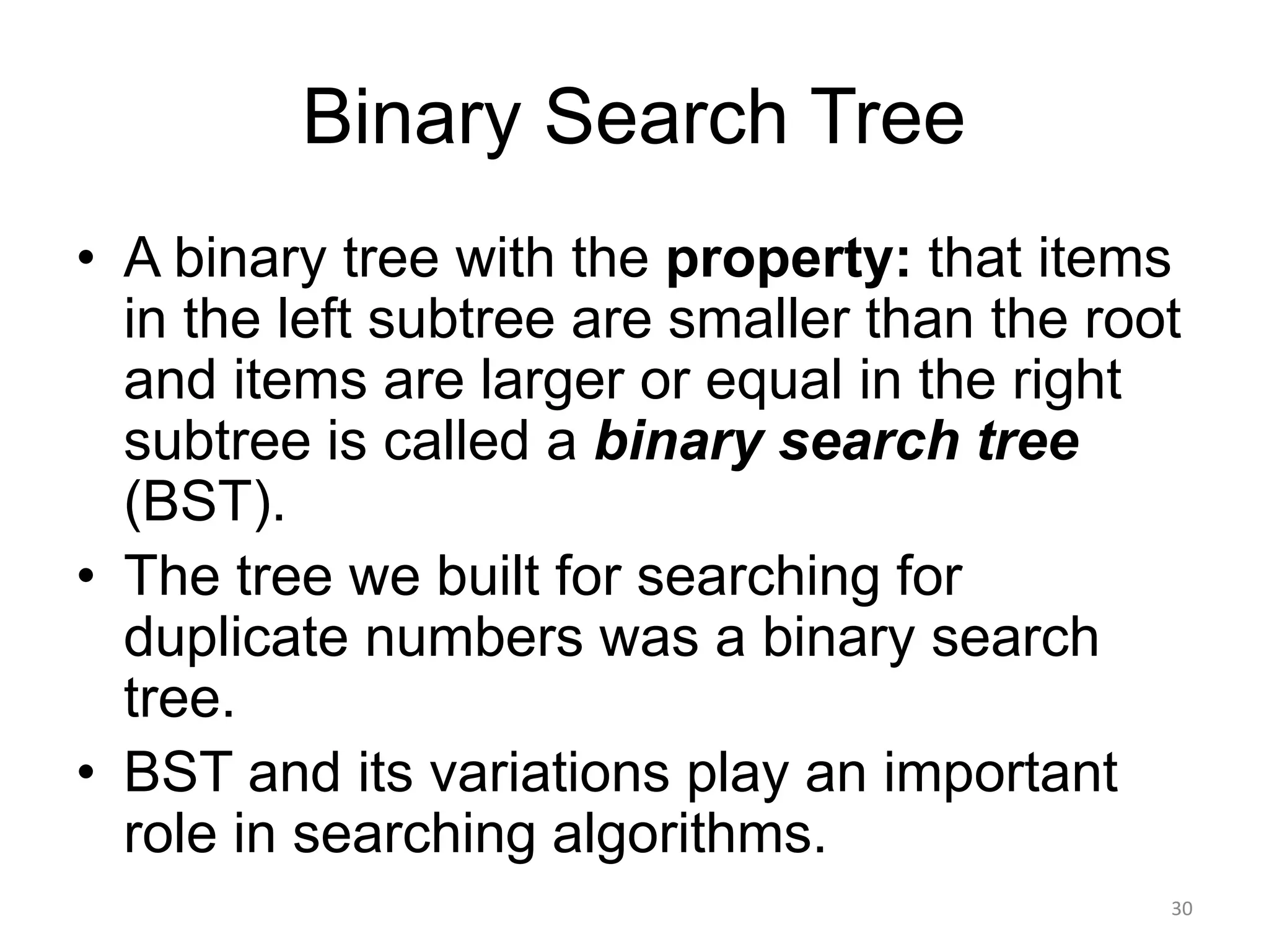 Binary Search Tree
• A binary tree with the property: that items
in the left subtree are smaller than the root
and items are larger or equal in the right
subtree is called a binary search tree
(BST).
• The tree we built for searching for
duplicate numbers was a binary search
tree.
• BST and its variations play an important
role in searching algorithms.
30
 