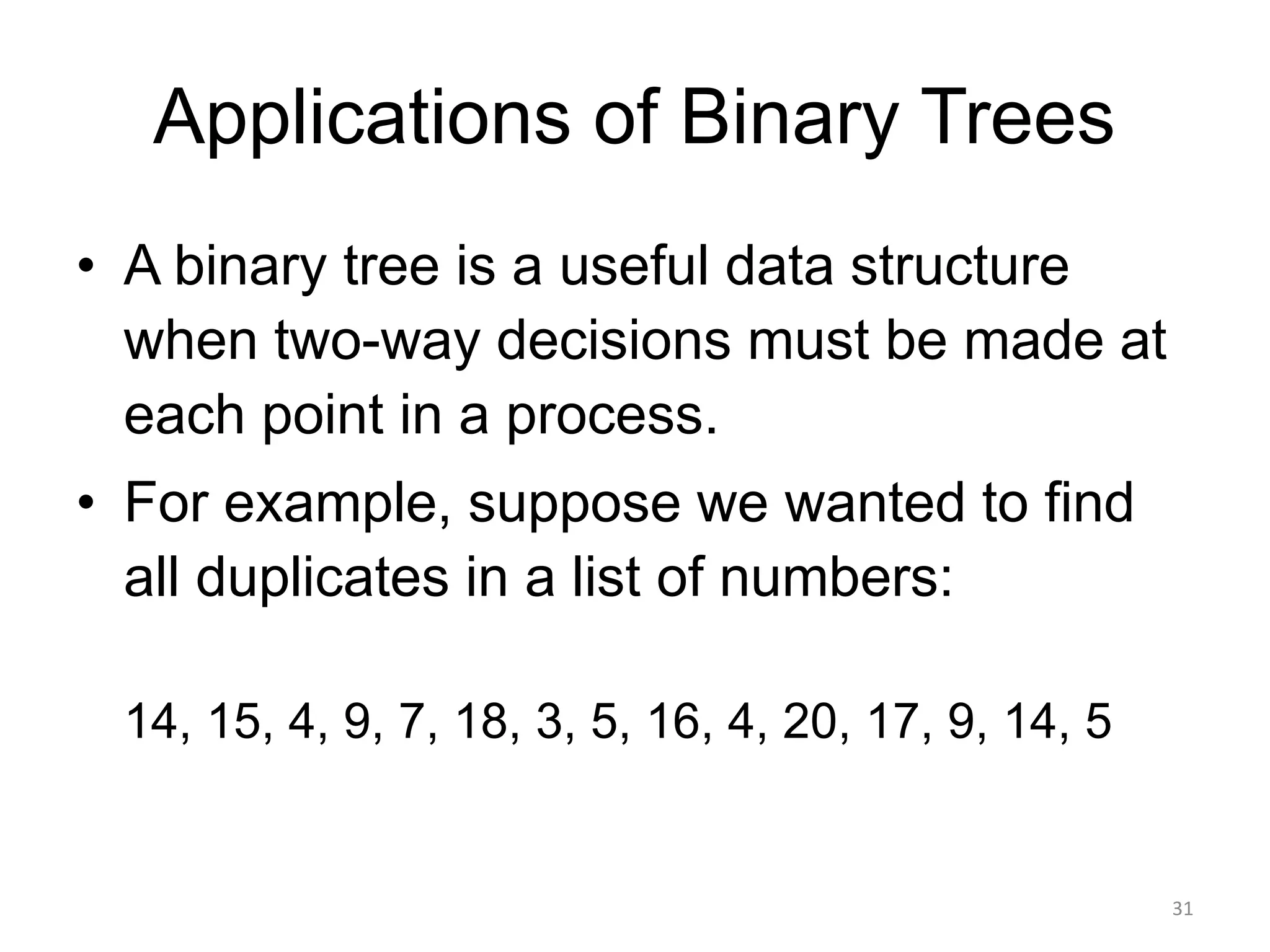 Applications of Binary Trees
• A binary tree is a useful data structure
when two-way decisions must be made at
each point in a process.
• For example, suppose we wanted to find
all duplicates in a list of numbers:
14, 15, 4, 9, 7, 18, 3, 5, 16, 4, 20, 17, 9, 14, 5
31
 