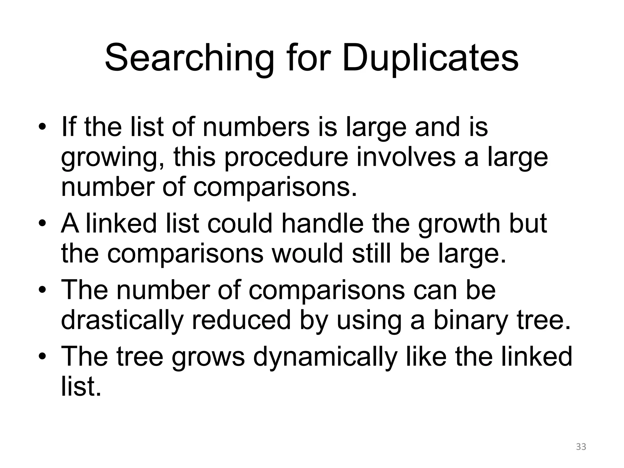 Searching for Duplicates
• If the list of numbers is large and is
growing, this procedure involves a large
number of comparisons.
• A linked list could handle the growth but
the comparisons would still be large.
• The number of comparisons can be
drastically reduced by using a binary tree.
• The tree grows dynamically like the linked
list.
33
 