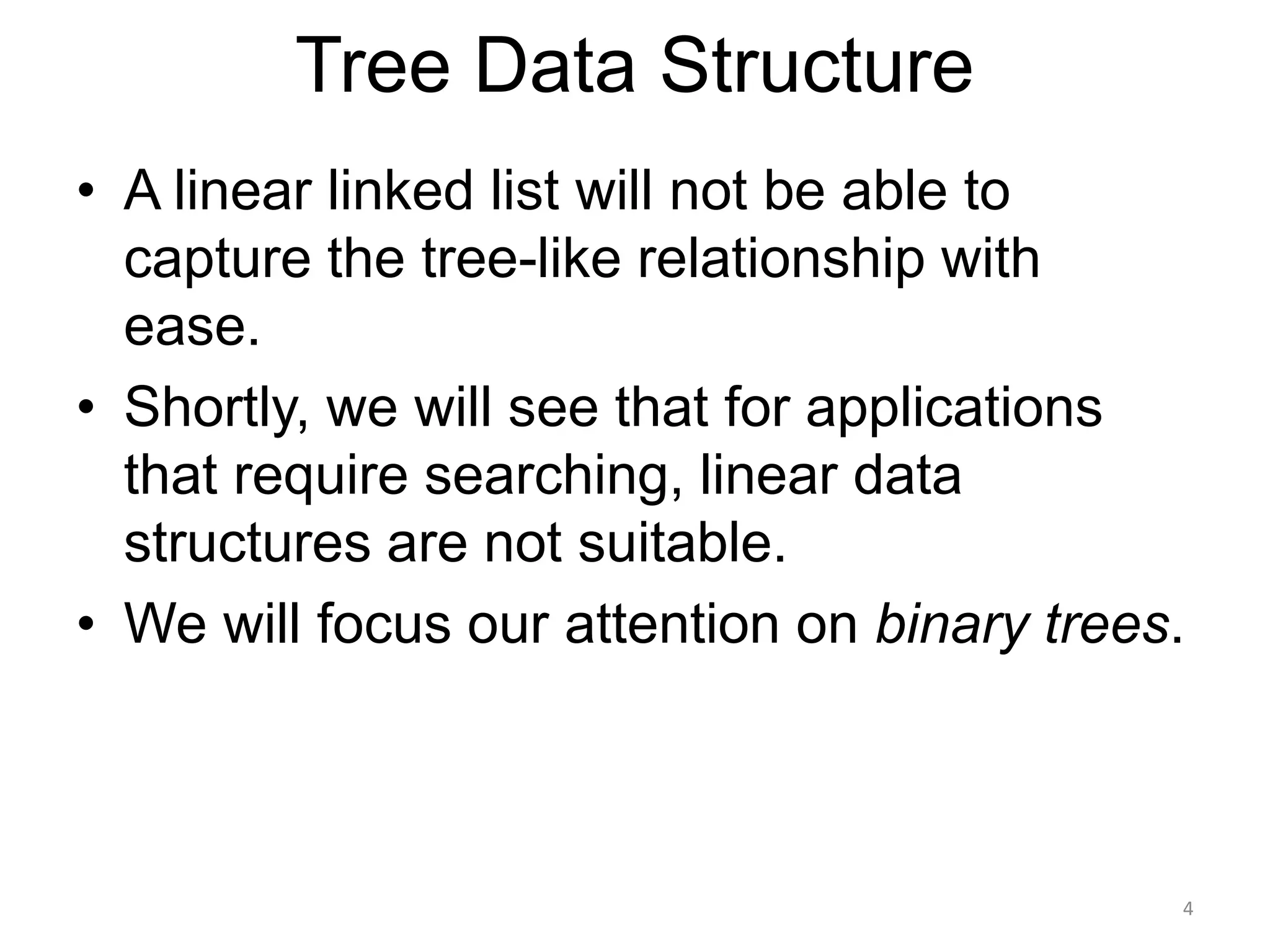 Tree Data Structure
• A linear linked list will not be able to
capture the tree-like relationship with
ease.
• Shortly, we will see that for applications
that require searching, linear data
structures are not suitable.
• We will focus our attention on binary trees.
4
 