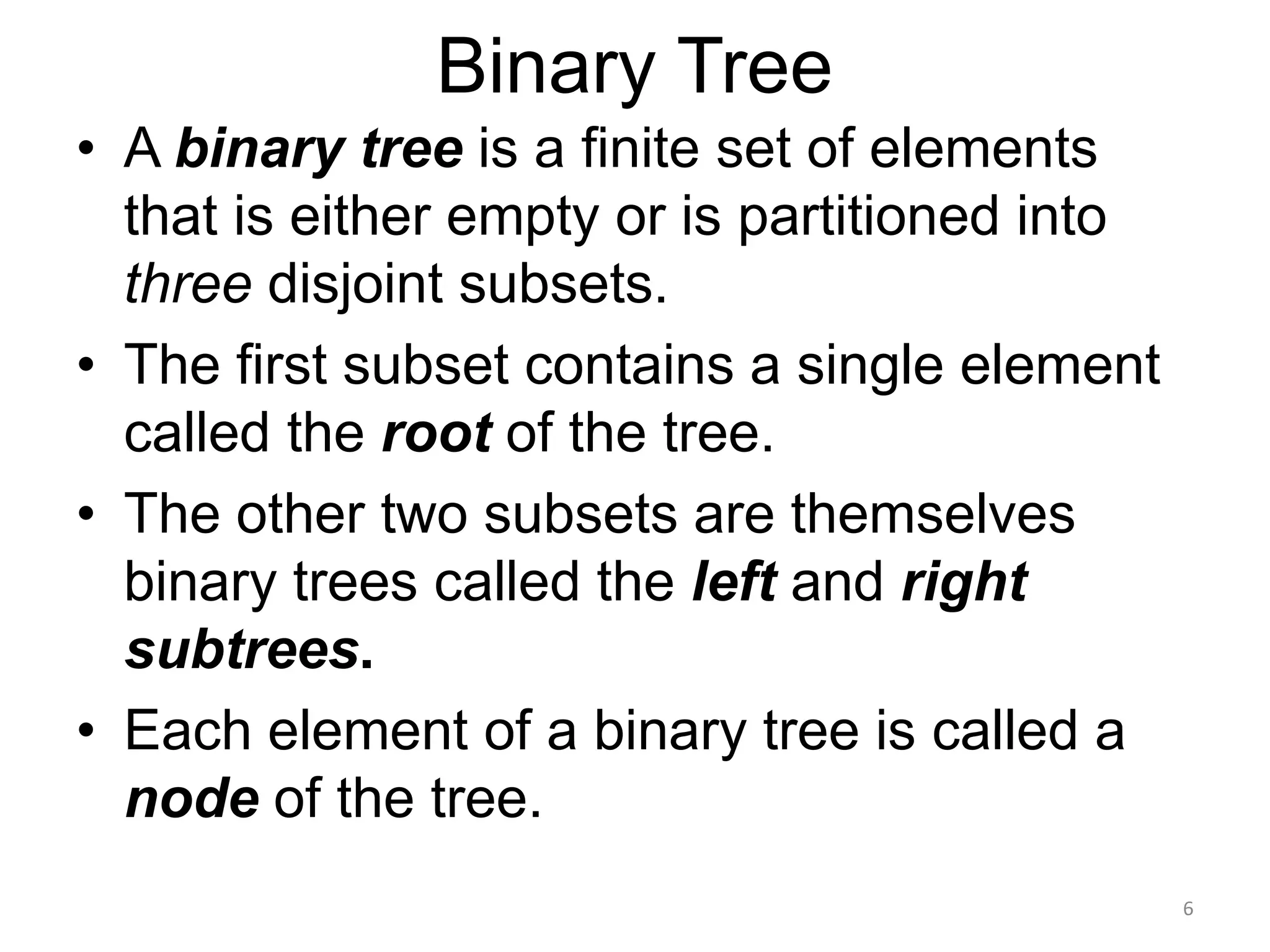 Binary Tree
• A binary tree is a finite set of elements
that is either empty or is partitioned into
three disjoint subsets.
• The first subset contains a single element
called the root of the tree.
• The other two subsets are themselves
binary trees called the left and right
subtrees.
• Each element of a binary tree is called a
node of the tree.
6
 