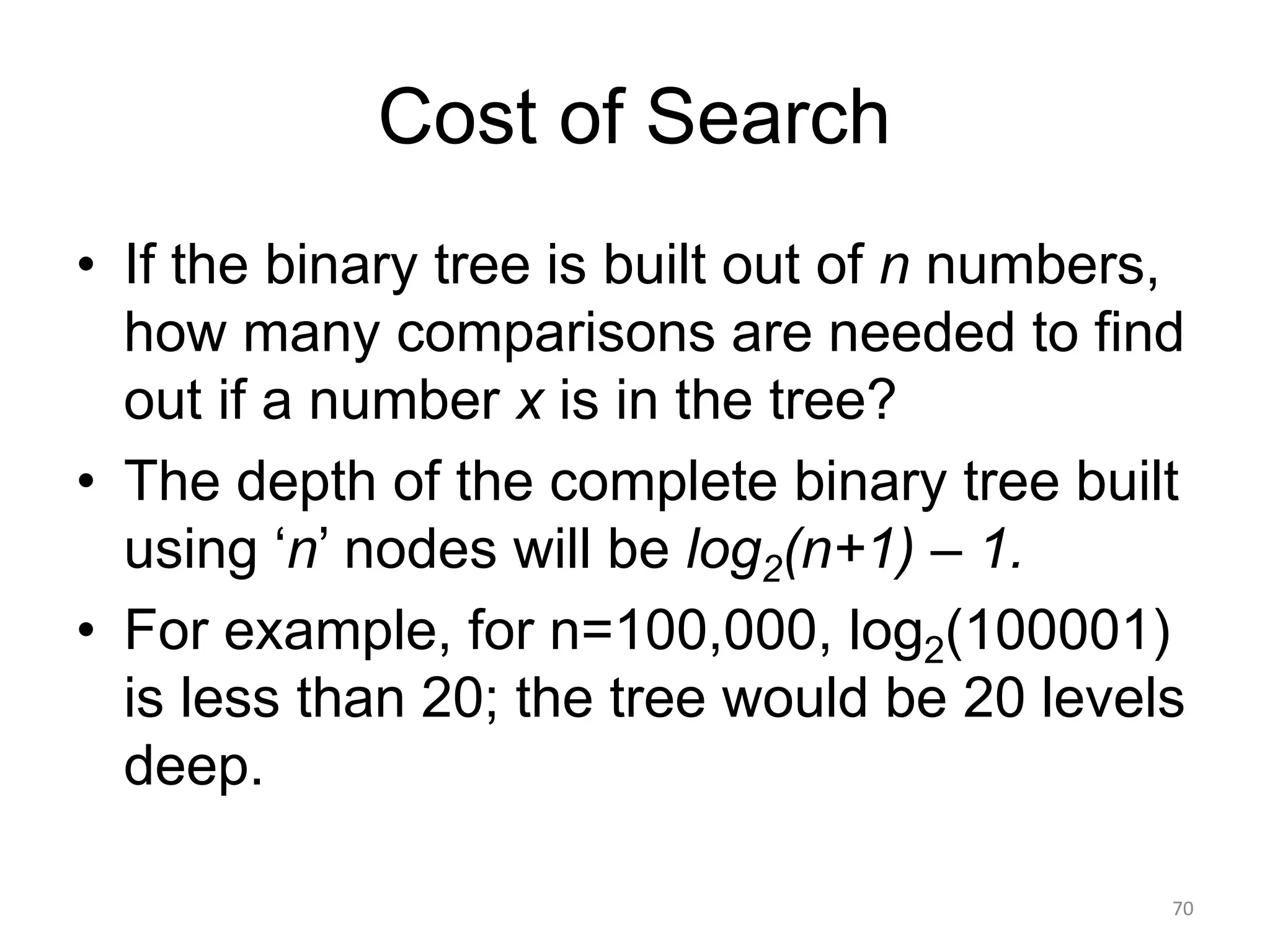 Cost of Search
• If the binary tree is built out of n numbers,
how many comparisons are needed to find
out if a number x is in the tree?
• The depth of the complete binary tree built
using ‘n’ nodes will be log2(n+1) – 1.
• For example, for n=100,000, log2(100001)
is less than 20; the tree would be 20 levels
deep.
70
 
