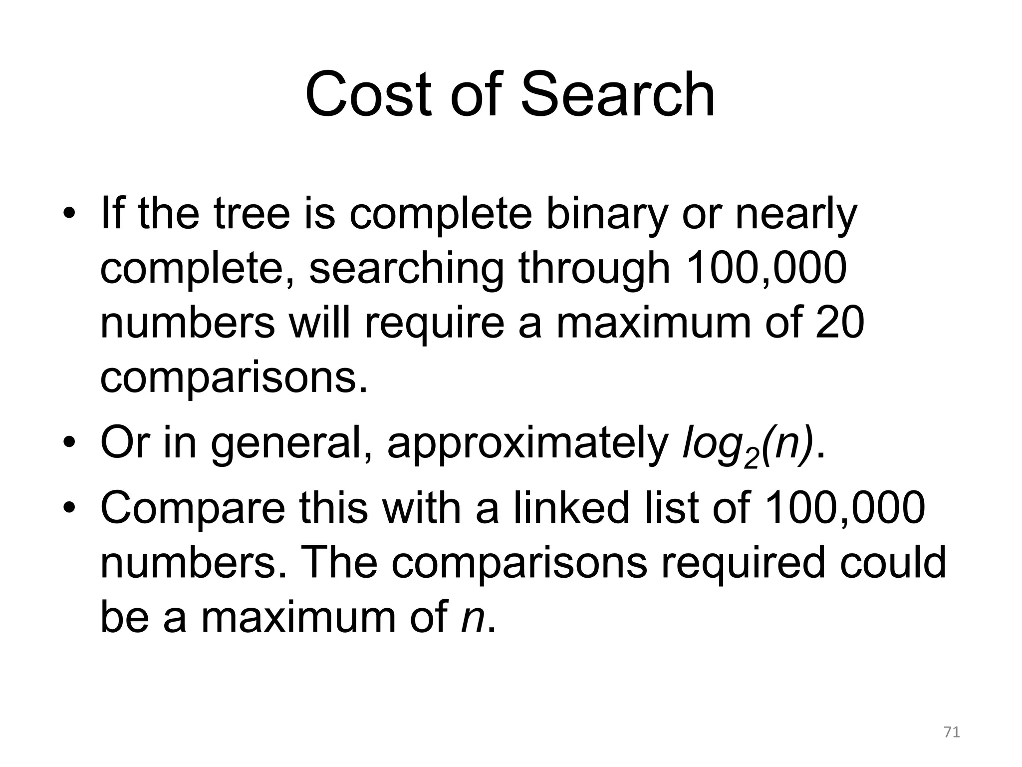 Cost of Search
• If the tree is complete binary or nearly
complete, searching through 100,000
numbers will require a maximum of 20
comparisons.
• Or in general, approximately log2(n).
• Compare this with a linked list of 100,000
numbers. The comparisons required could
be a maximum of n.
71
 