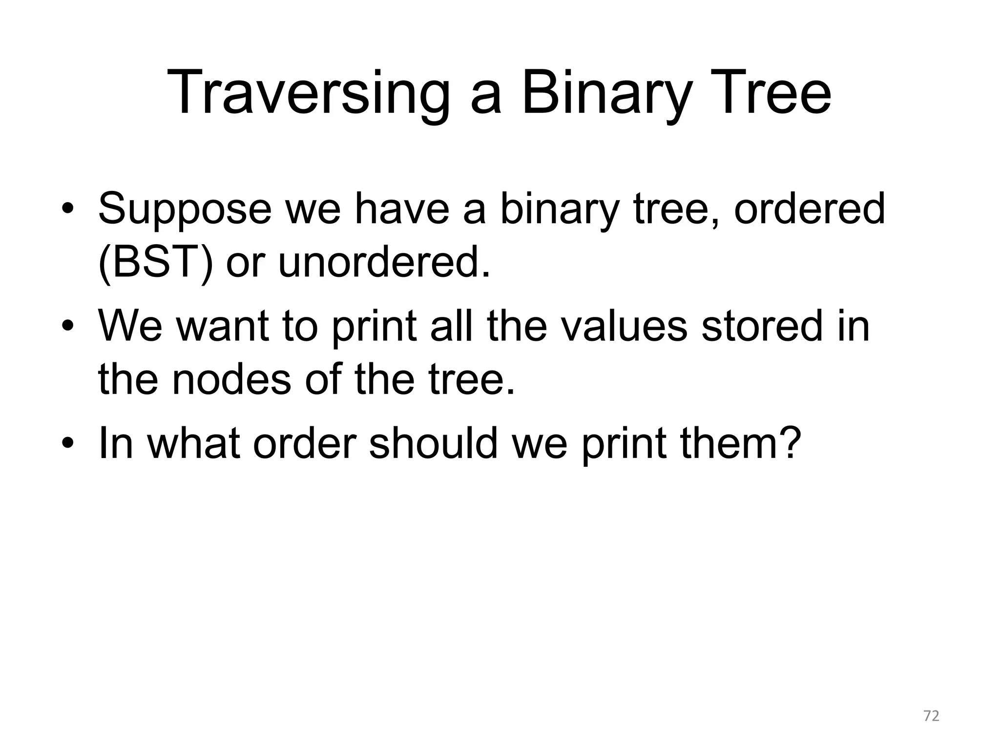 Traversing a Binary Tree
• Suppose we have a binary tree, ordered
(BST) or unordered.
• We want to print all the values stored in
the nodes of the tree.
• In what order should we print them?
72
 