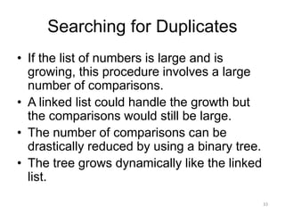 Searching for Duplicates
• If the list of numbers is large and is
growing, this procedure involves a large
number of comparisons.
• A linked list could handle the growth but
the comparisons would still be large.
• The number of comparisons can be
drastically reduced by using a binary tree.
• The tree grows dynamically like the linked
list.
33
 