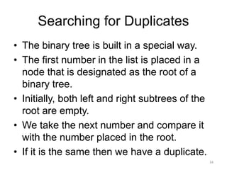 Searching for Duplicates
• The binary tree is built in a special way.
• The first number in the list is placed in a
node that is designated as the root of a
binary tree.
• Initially, both left and right subtrees of the
root are empty.
• We take the next number and compare it
with the number placed in the root.
• If it is the same then we have a duplicate.
34
 