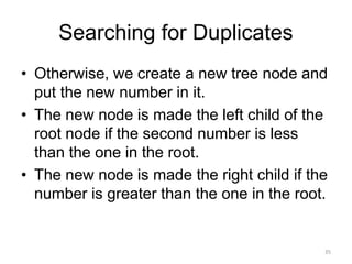 Searching for Duplicates
• Otherwise, we create a new tree node and
put the new number in it.
• The new node is made the left child of the
root node if the second number is less
than the one in the root.
• The new node is made the right child if the
number is greater than the one in the root.
35
 