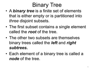 Binary Tree
• A binary tree is a finite set of elements
that is either empty or is partitioned into
three disjoint subsets.
• The first subset contains a single element
called the root of the tree.
• The other two subsets are themselves
binary trees called the left and right
subtrees.
• Each element of a binary tree is called a
node of the tree.
6
 