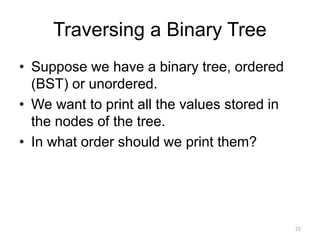 Traversing a Binary Tree
• Suppose we have a binary tree, ordered
(BST) or unordered.
• We want to print all the values stored in
the nodes of the tree.
• In what order should we print them?
72
 