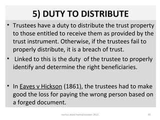 5) DUTY TO DISTRIBUTE
• Trustees have a duty to distribute the trust property
  to those entitled to receive them as provided by the
  trust instrument. Otherwise, if the trustees fail to
  properly distribute, it is a breach of trust.
• Linked to this is the duty of the trustee to properly
  identify and determine the right beneficiaries.

• In Eaves v Hickson (1861), the trustees had to make
  good the loss for paying the wrong person based on
  a forged document.
                    norliza abdul hamid/october 2012   10
 